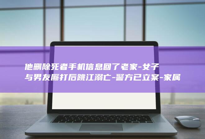 他删除死者手机信息回了老家-女子与男友厮打后跳江溺亡-警方已立案-家属 (他删除死者手机的英语)