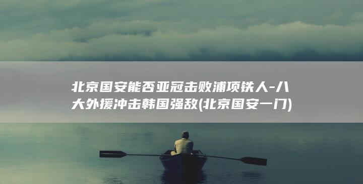北京国安能否亚冠击败浦项铁人-八大外援冲击韩国强敌 (北京国安一门)