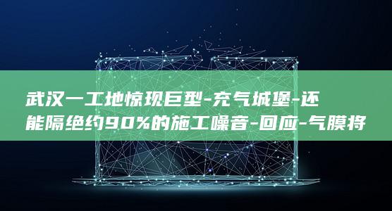 武汉一工地惊现巨型-充气城堡-还能隔绝约90%的施工噪音-回应-气膜将工地罩住可防尘 (武汉工地实拍视频)