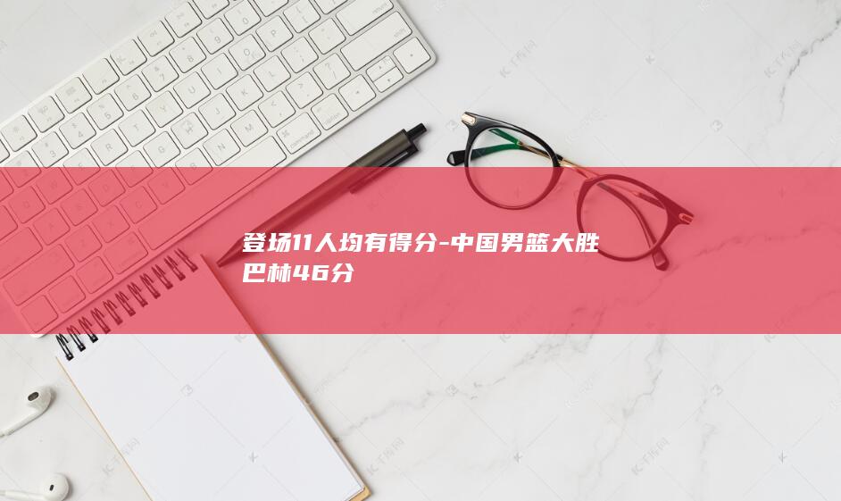 登场11人均有得分-中国男篮大胜巴林46分