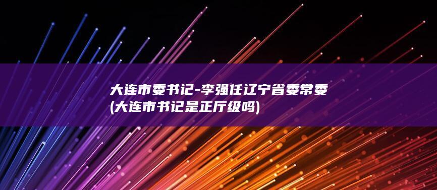 大连市委书记-李强任辽宁省委常委 (大连市书记是正厅级吗)