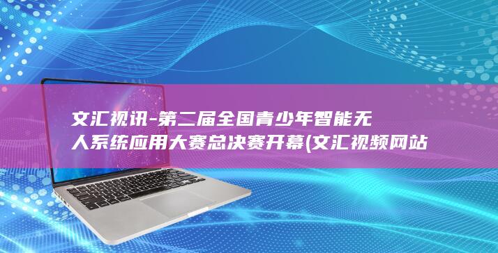 文汇视讯-第二届全国青少年智能无人系统应用大赛总决赛开幕 (文汇视频网站官网最新版本更新内容介绍)