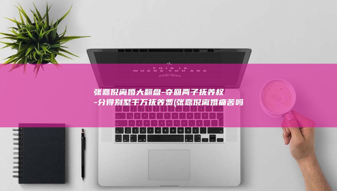 张嘉倪离婚大翻盘-夺回两子抚养权-分得别墅千万抚养费 (张嘉倪离婚痛苦吗)