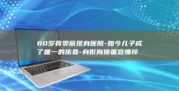 60岁蒋雯丽现身医院-如今儿子成了唯一的依靠-身形佝偻面容憔悴