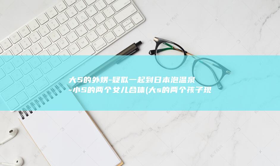大S的外甥-疑似一起到日本泡温泉-小S的两个女儿合体 (大s的两个孩子现在在哪里)