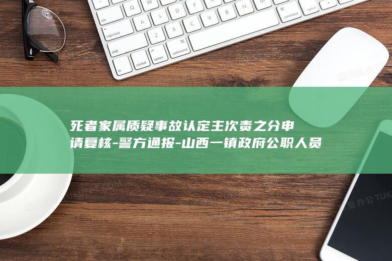 死者家属质疑事故认定主次责之分申请复核-警方通报-山西一镇政府公职人员醉驾酿事故致一对夫妻身亡 (死者家属对死因不一致)