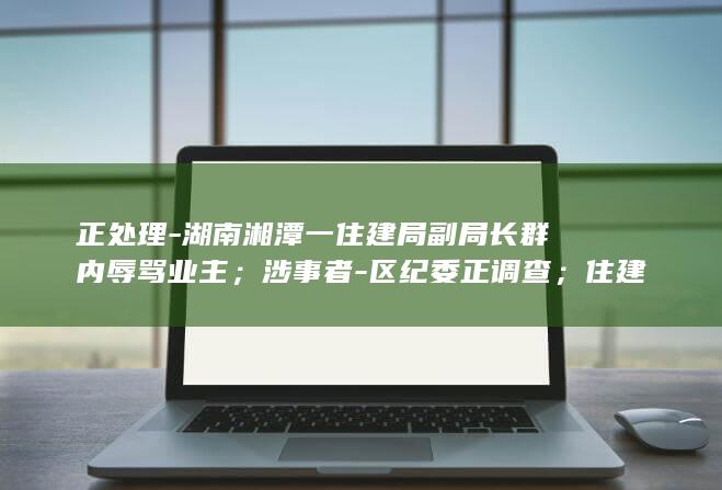 正处理-湖南湘潭一住建局副局长群内辱骂业主；涉事者-区纪委正调查；住建局-尚未被停职-已被停职-很后悔