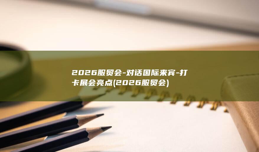 2026服贸会-对话国际来宾-打卡展会亮点 (2026服贸会)