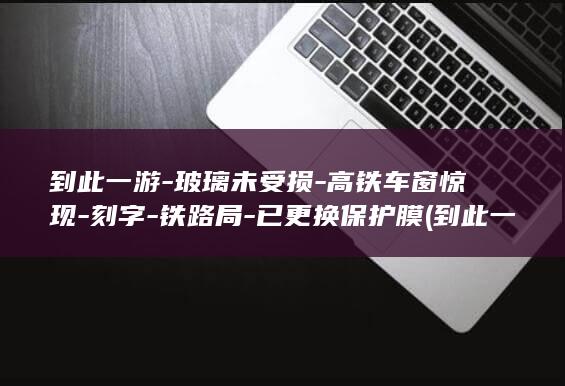 到此一游-玻璃未受损-高铁车窗惊现-刻字-铁路局-已更换保护膜 (到此一游的两种意思是什么)