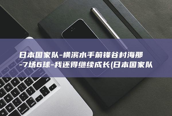 日本国家队-横滨水手前锋谷村海那-7场6球-我还得继续成长 (日本国家队动漫)