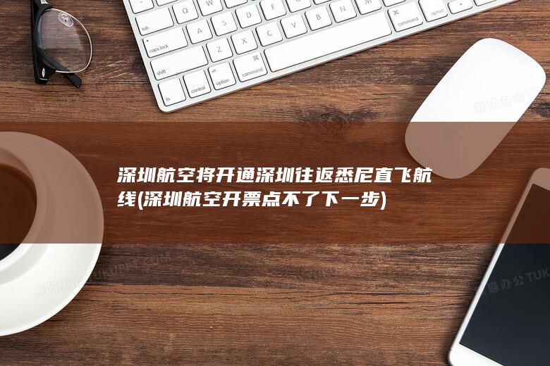深圳航空将开通深圳往返悉尼直飞航线 (深圳航空开票点不了下一步)