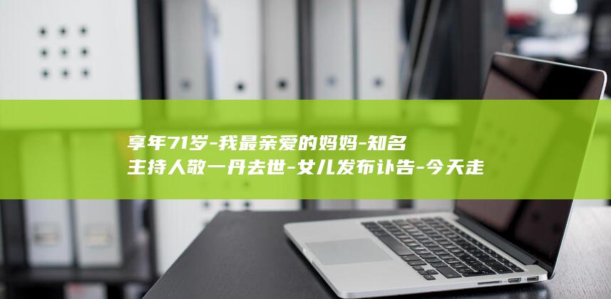 享年71岁-我最亲爱的妈妈-知名主持人敬一丹去世-女儿发布讣告-今天走了-大家熟悉的敬大姐 (享年71岁算长寿吗)