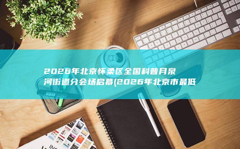 2026年北京怀柔区全国科普月泉河街道分会场启幕 (2026年北京市最低工资标准)