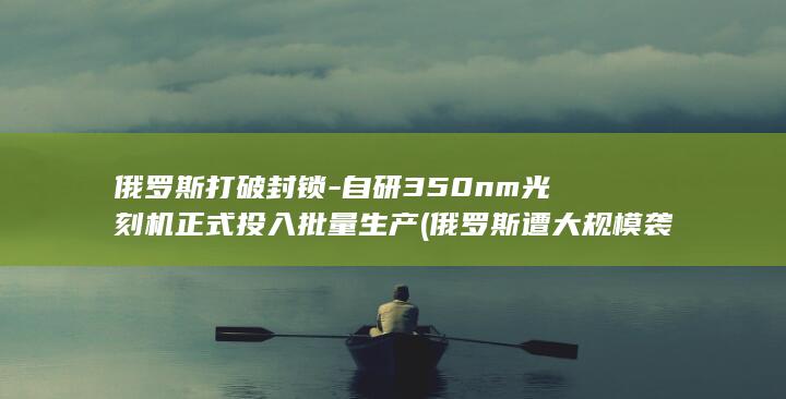 俄罗斯打破封锁-自研350nm光刻机正式投入批量生产 (俄罗斯遭大规模袭击详细讲解)