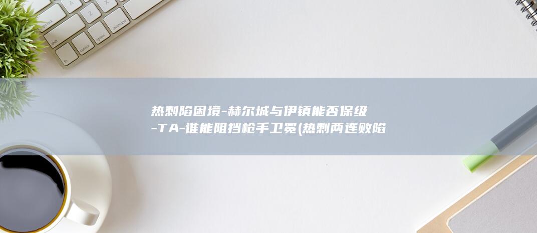 热刺陷困境-赫尔城与伊镇能否保级-TA-谁能阻挡枪手卫冕 (热刺两连败陷入低谷)