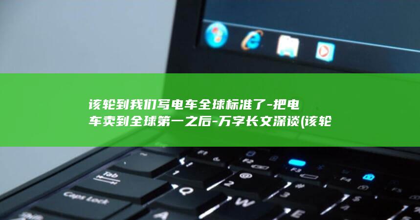 该轮到我们写电车全球标准了-把电车卖到全球第一之后-万字长文深谈 (该轮到我了吧是哪个小品里)