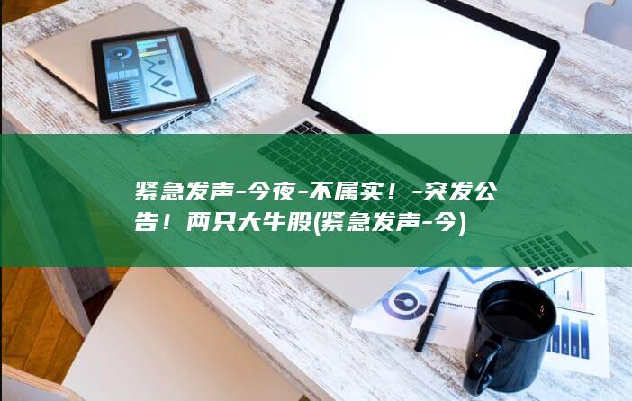 紧急发声今夜不属实突发公告两只大牛股紧急发声