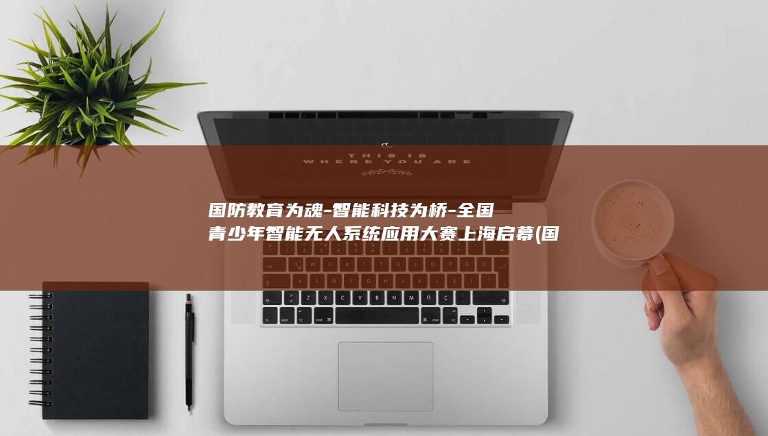 国防教育为魂-智能科技为桥-全国青少年智能无人系统应用大赛上海启幕 (国防教育讲话)