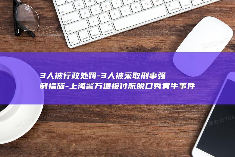 3人被行政处罚-3人被采取刑事强制措施-上海警方通报付航脱口秀黄牛事件 (3人被行政处)