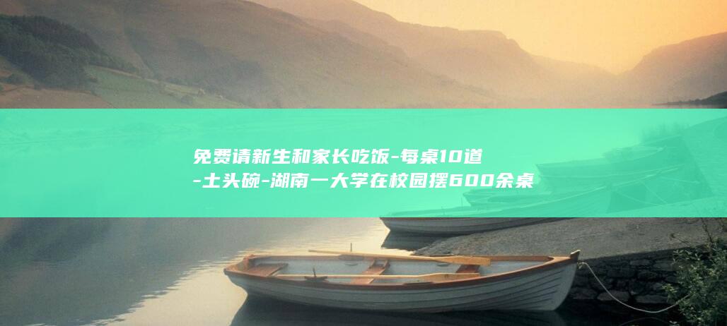免费请新生和家长吃饭-每桌10道-土头碗-湖南一大学在校园摆600余桌宴席-单桌成本700元-等特色菜 (免费请新生和)