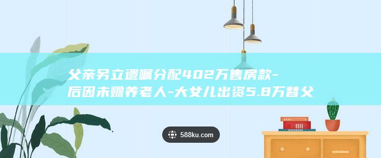 父亲另立遗嘱分配402万售房款-后因未赡养老人-大女儿出资5.8万替父购房改房约定继承-姐妹对簿公堂 (父亲立遗嘱需要儿女都到场吗)