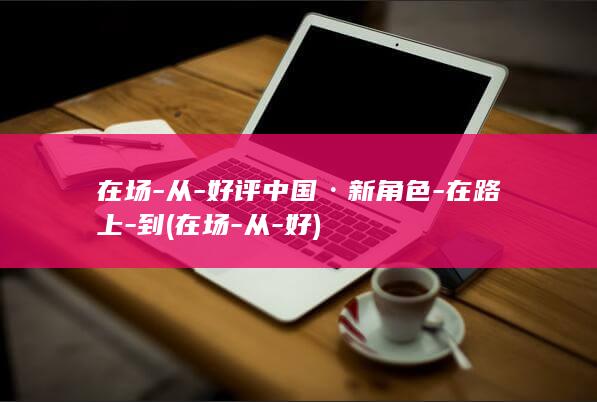 在场-从-好评中国·新角色-在路上-到 (在场-从-好)