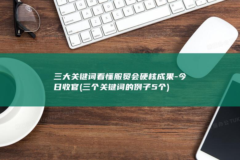 三大关键词看懂服贸会硬核成果-今日收官 (三个关键词的例子5个)