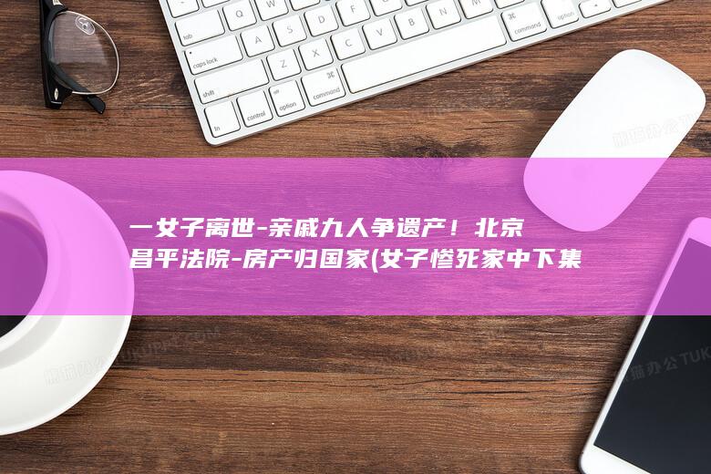 一女子离世-亲戚九人争遗产！北京昌平法院-房产归国家 (女子惨死家中下集)