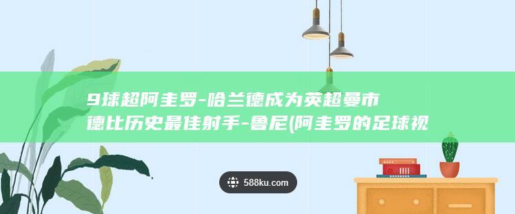 9球超阿圭罗-哈兰德成为英超曼市德比历史最佳射手-鲁尼 (阿圭罗的足球视频)