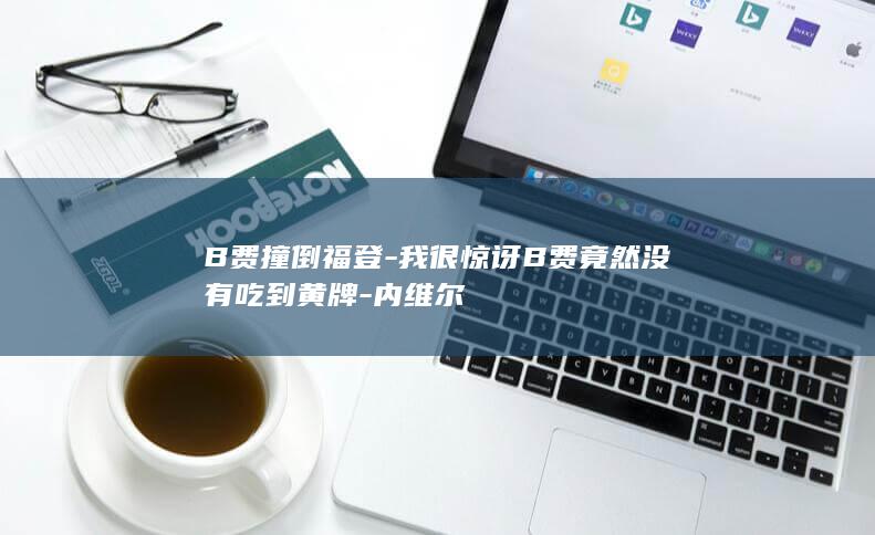 B费撞倒福登-我很惊讶B费竟然没有吃到黄牌-内维尔