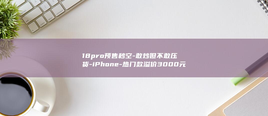 18pro预售秒空-敢炒但不敢压货-iPhone-热门款溢价3000元被称饥饿营销-黄牛 (18pro与17pro)