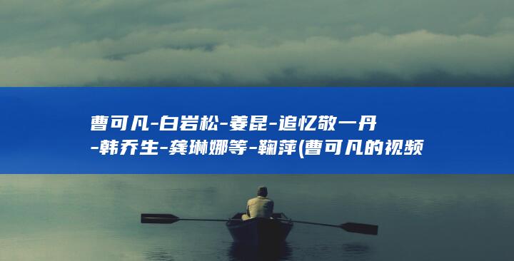 曹可凡-白岩松-姜昆-追忆敬一丹-韩乔生-龚琳娜等-鞠萍 (曹可凡的视频)