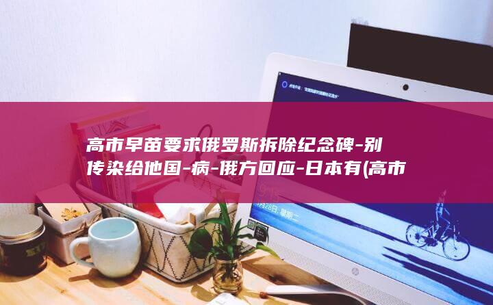高市早苗要求俄罗斯拆除纪念碑-别传染给他国-病-俄方回应-日本有 (高市早苗的政策)