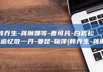 韩乔生-龚琳娜等-曹可凡-白岩松-追忆敬一丹-姜昆-鞠萍 (韩乔生-龚琳)
