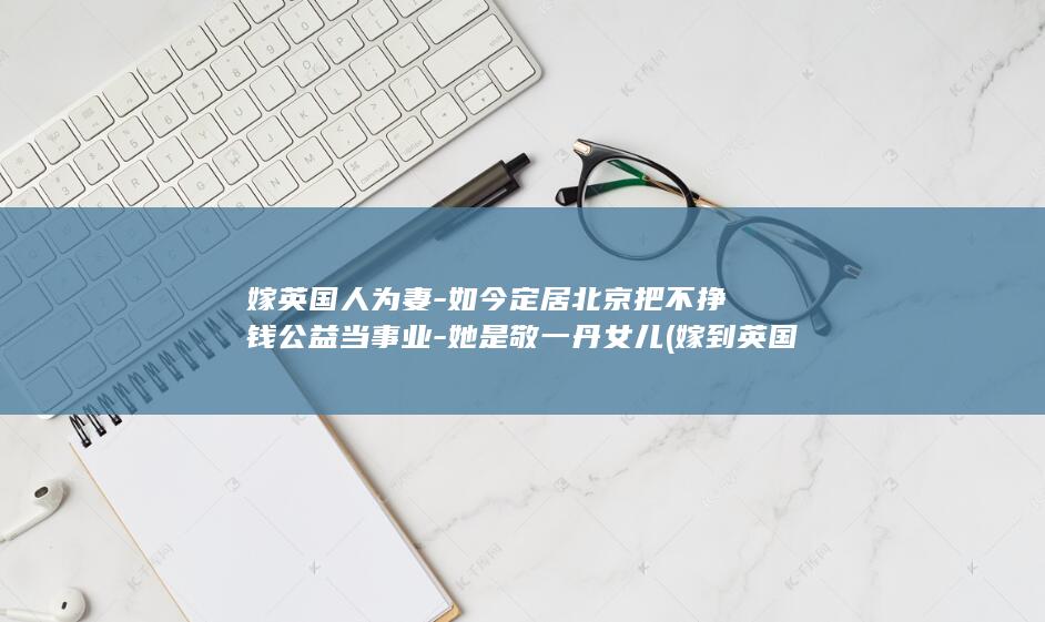 嫁英国人为妻-如今定居北京把不挣钱公益当事业-她是敬一丹女儿 (嫁到英国的女人们)