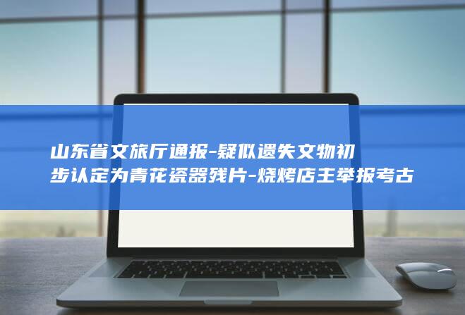山东省文旅厅通报-疑似遗失文物初步认定为青花瓷器残片-烧烤店主举报考古文物遗失 (山东省文旅厅电话)