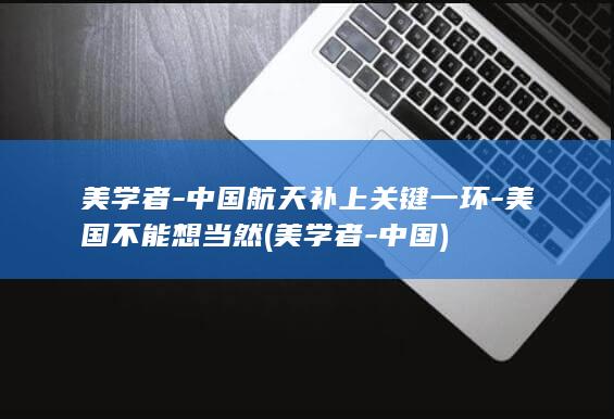 美学者-中国航天补上关键一环-美国不能想当然 (美学者-中国)