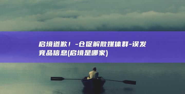 启境道歉！-仓促解散媒体群-误发竞品信息 (启境是哪家)