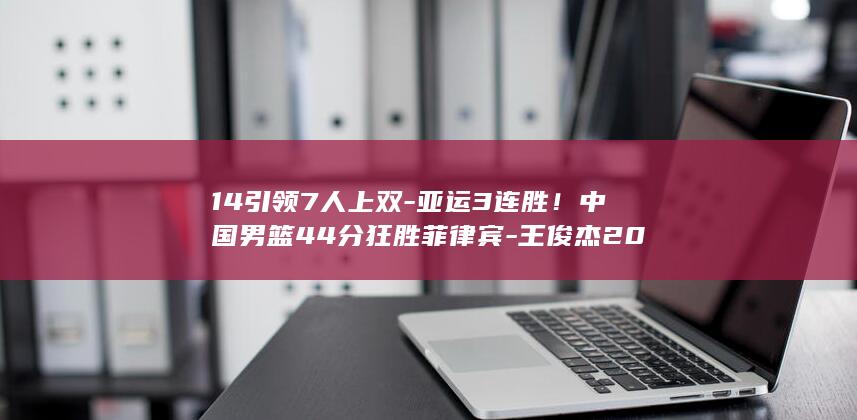 14引领7人上双-亚运3连胜！中国男篮44分狂胜菲律宾-王俊杰20