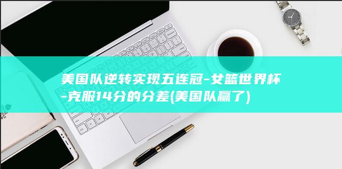 美国队逆转实现五连冠-女篮世界杯-克服14分的分差 (美国队赢了)