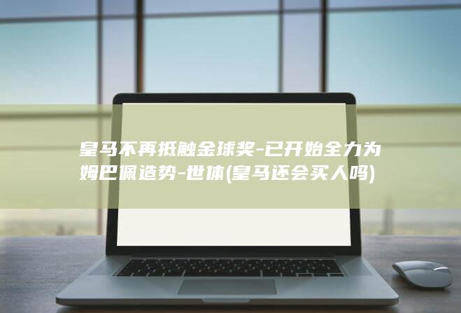 皇马不再抵触金球奖-已开始全力为姆巴佩造势-世体 (皇马还会买人吗)