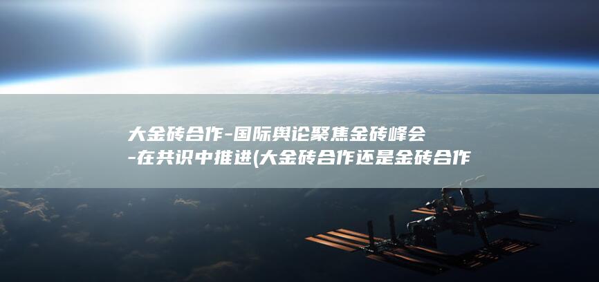 大金砖合作-国际舆论聚焦金砖峰会-在共识中推进 (大金砖合作还是金砖合作好)