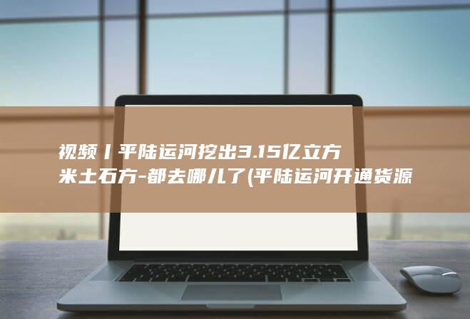 视频丨平陆运河挖出3.15亿立方米土石方-都去哪儿了 (平陆运河开通货源最新消息)