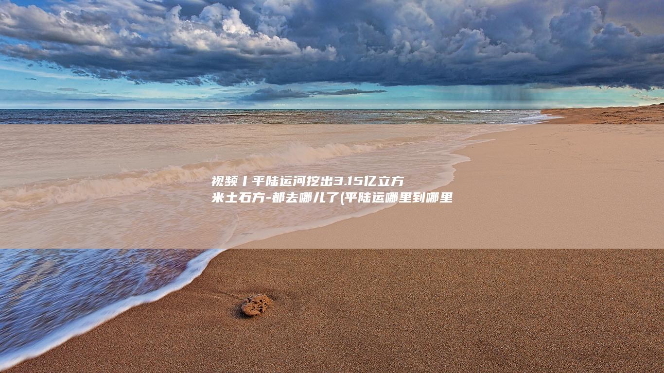 视频丨平陆运河挖出3.15亿立方米土石方-都去哪儿了 (平陆运哪里到哪里)