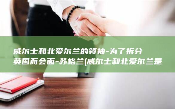 威尔士和北爱尔兰的领袖-为了拆分英国而会面-苏格兰 (威尔士和北爱尔兰是国家吗)