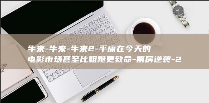 牛来-牛来-牛来2-平庸在今天的电影市场甚至比粗糙更致命-票房逆袭-2027上映-导演宣布-王晶谈-起航 (牛来牛来歌曲改编)