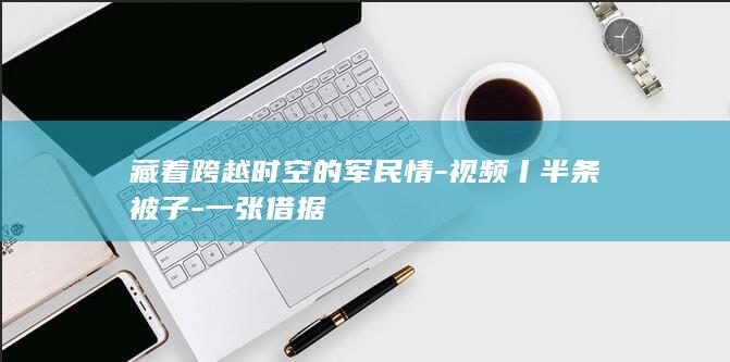 藏着跨越时空的军民情-视频丨半条被子-一张借据