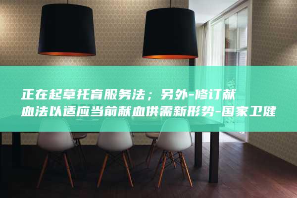 正在起草托育服务法；另外-修订献血法以适应当前献血供需新形势-国家卫健委 (托育相关文件)