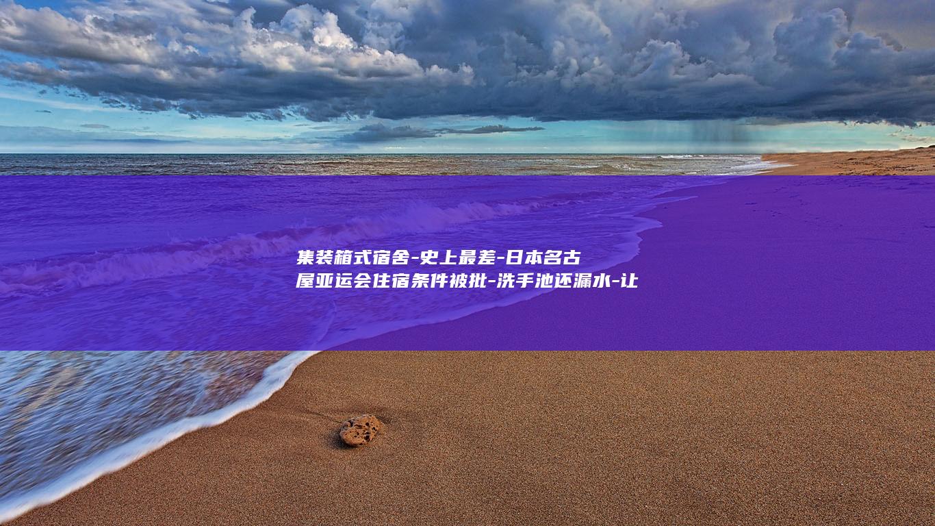 集装箱式宿舍-史上最差-日本名古屋亚运会住宿条件被批-洗手池还漏水-让选手住 (集装箱房的缺点)