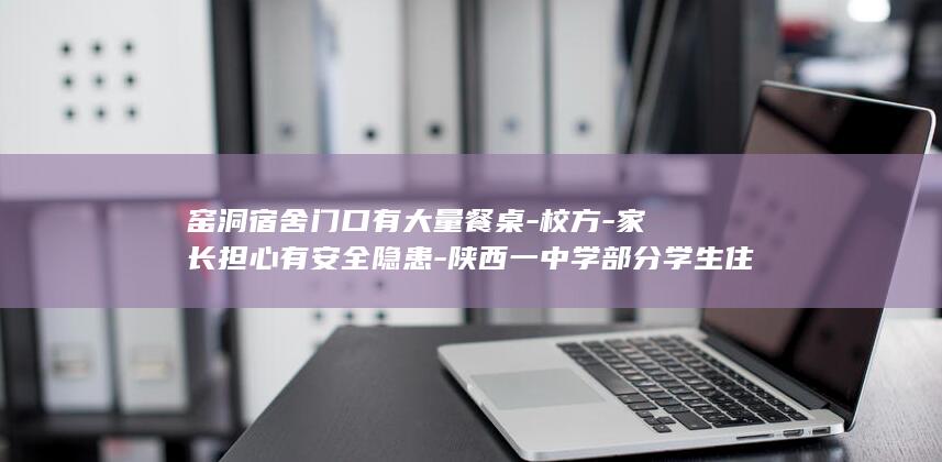 窑洞宿舍门口有大量餐桌-校方-家长担心有安全隐患-陕西一中学部分学生住在食堂-临时宿舍 (窑洞宿舍门口)